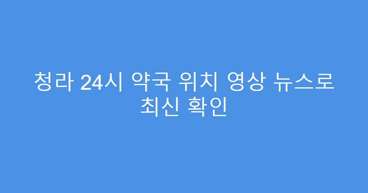 청라 24시 약국 위치 영상 뉴스로 최신 확인