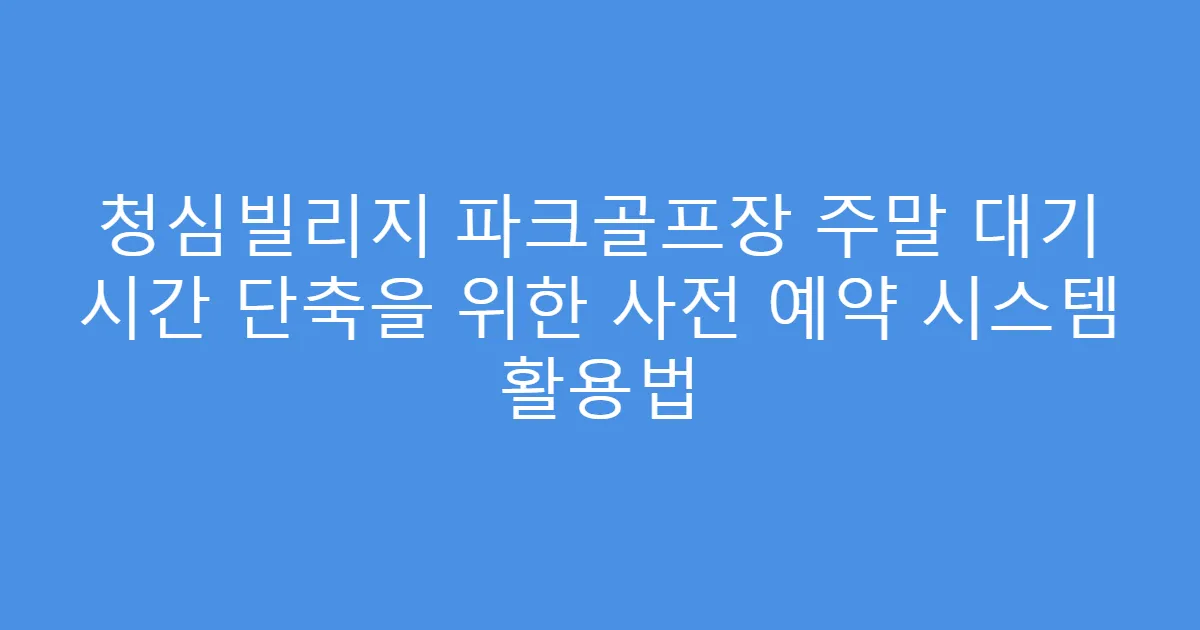 청심빌리지 파크골프장 주말 대기 시간 단축을 위한 사전 예약 시스템 활용법