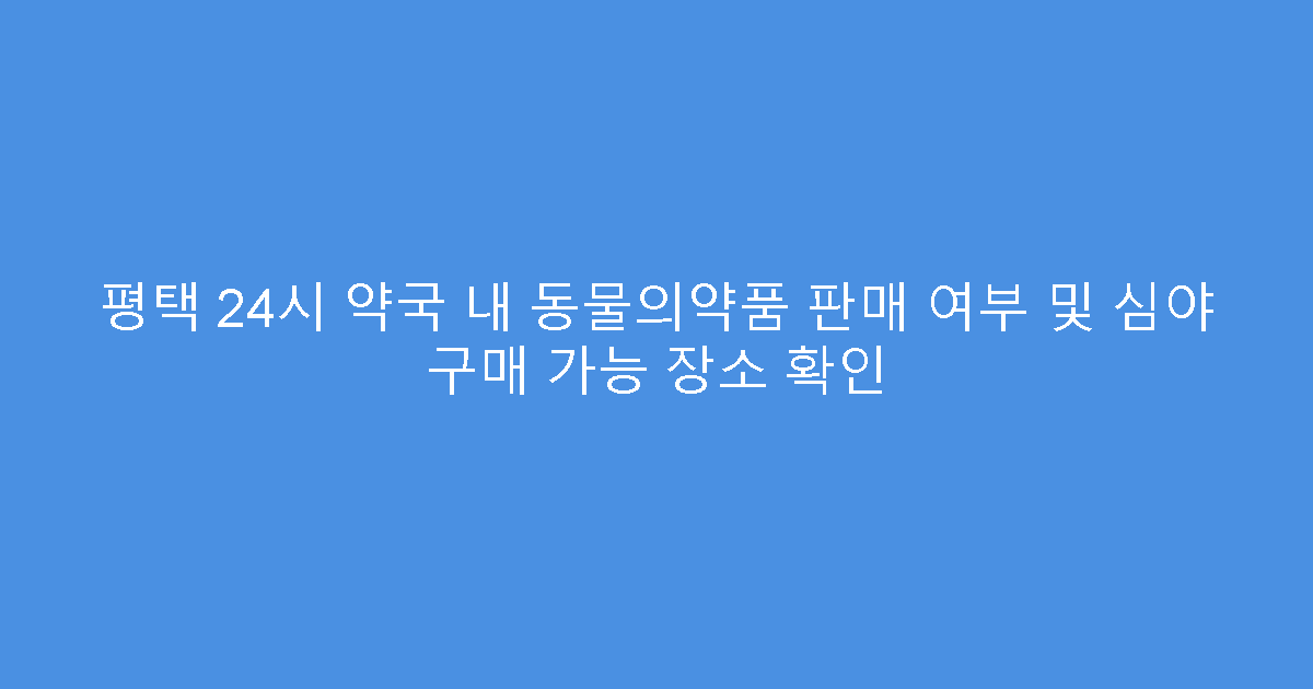 평택 24시 약국 내 동물의약품 판매 여부 및 심야 구매 가능 장소 확인