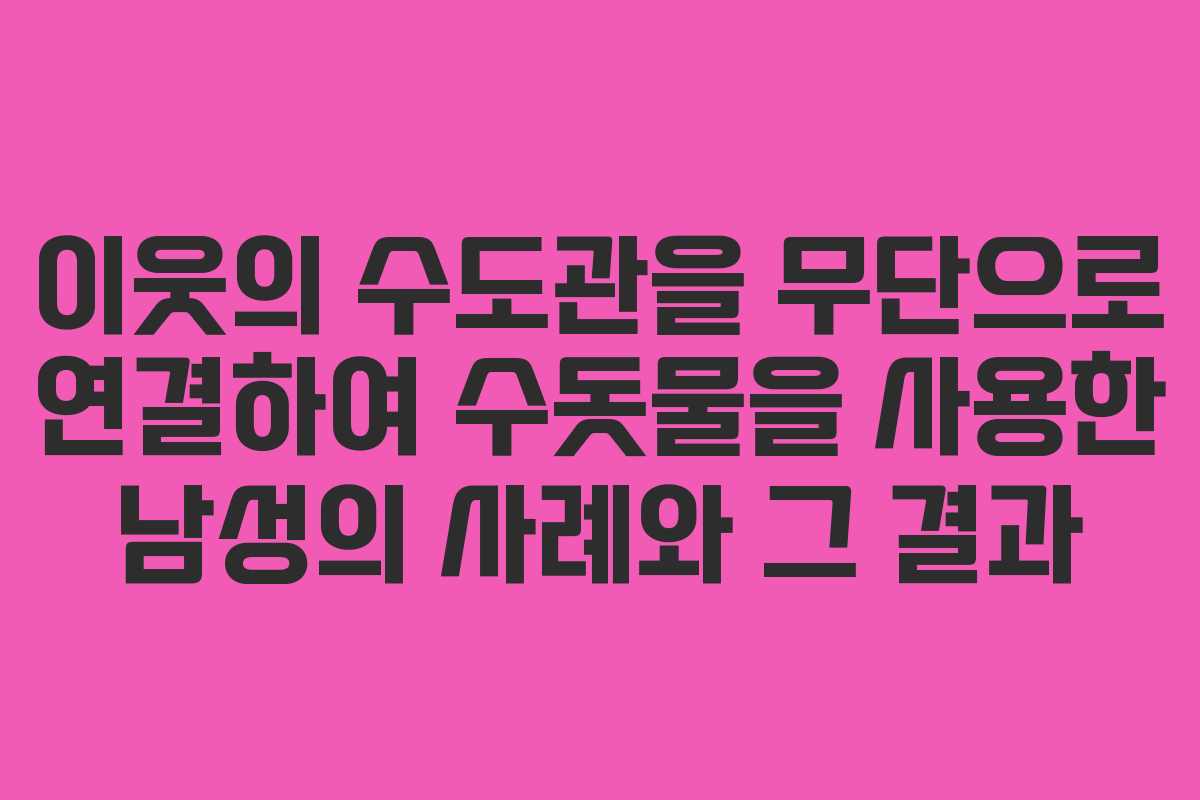 이웃의 수도관을 무단으로 연결하여 수돗물을 사용한 남성의 사례와 그 결과 이웃의 수도관을 무단으로 연결하여 수돗물을 사용한 남성의 사례와 그 결과