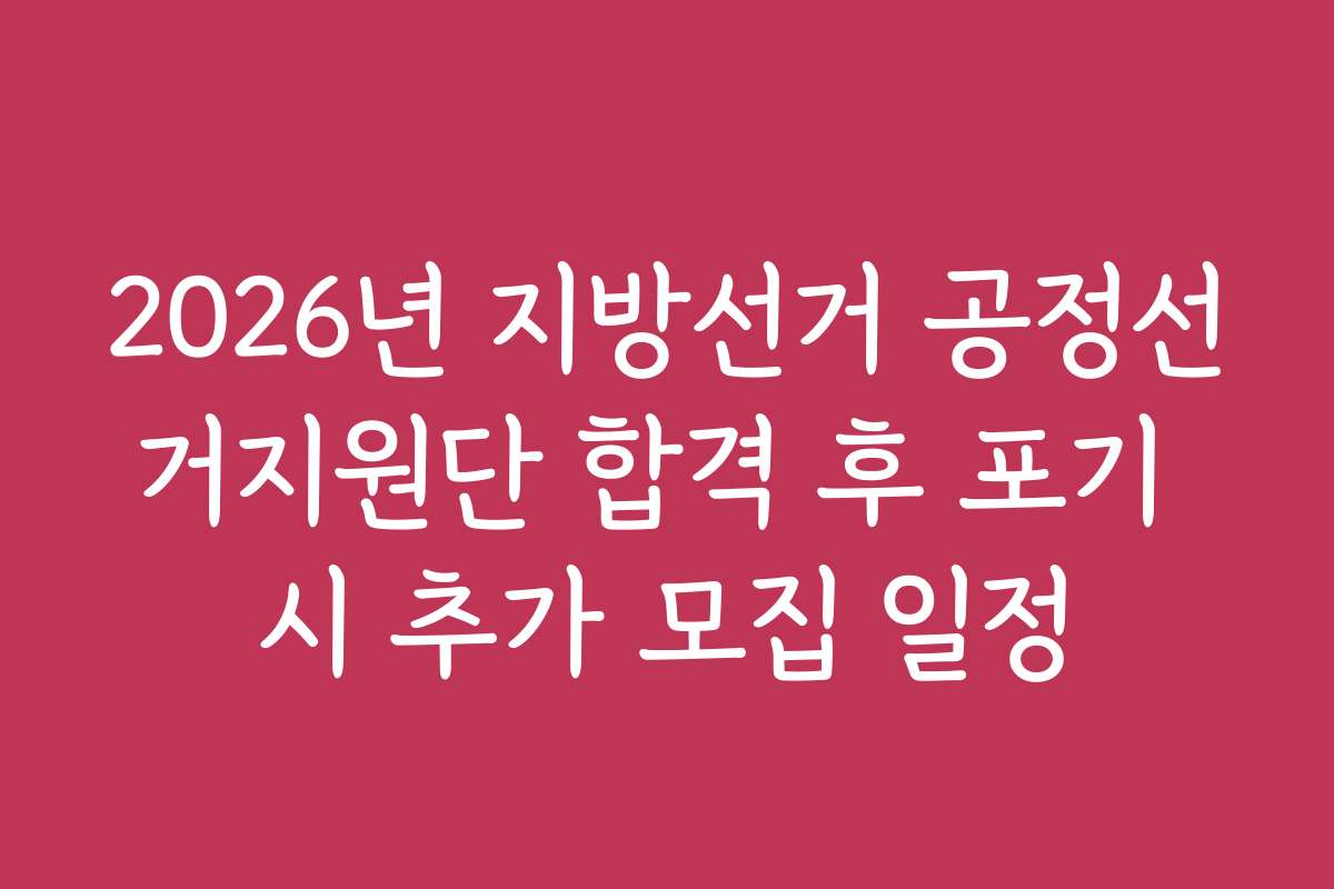 2026년 지방선거 공정선거지원단 합격 후 포기 시 추가 모집 일정