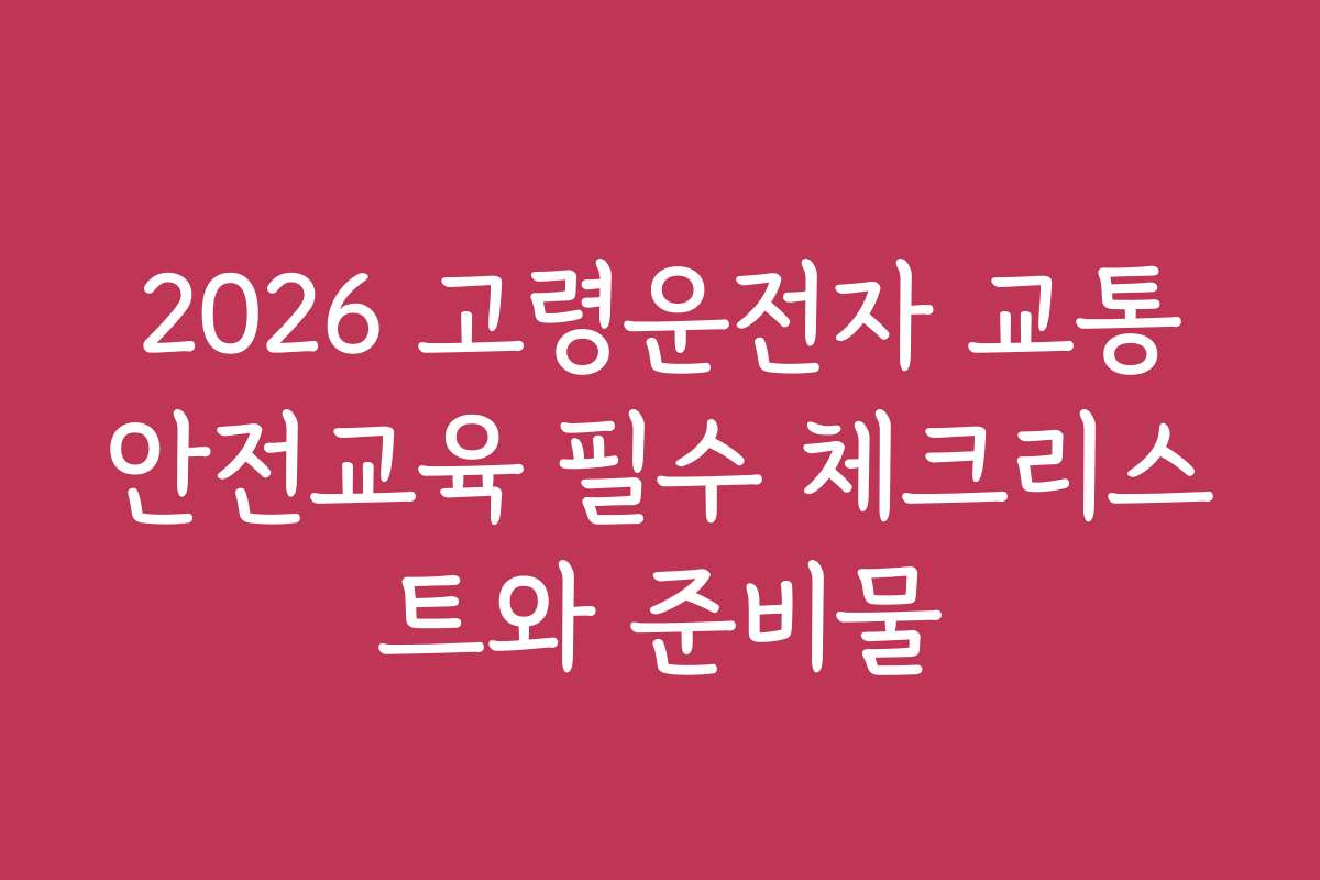 2026 고령운전자 교통안전교육 필수 체크리스트와 준비물 2026 고령운전자 교통안전교육 필수 체크리스트와 준비물