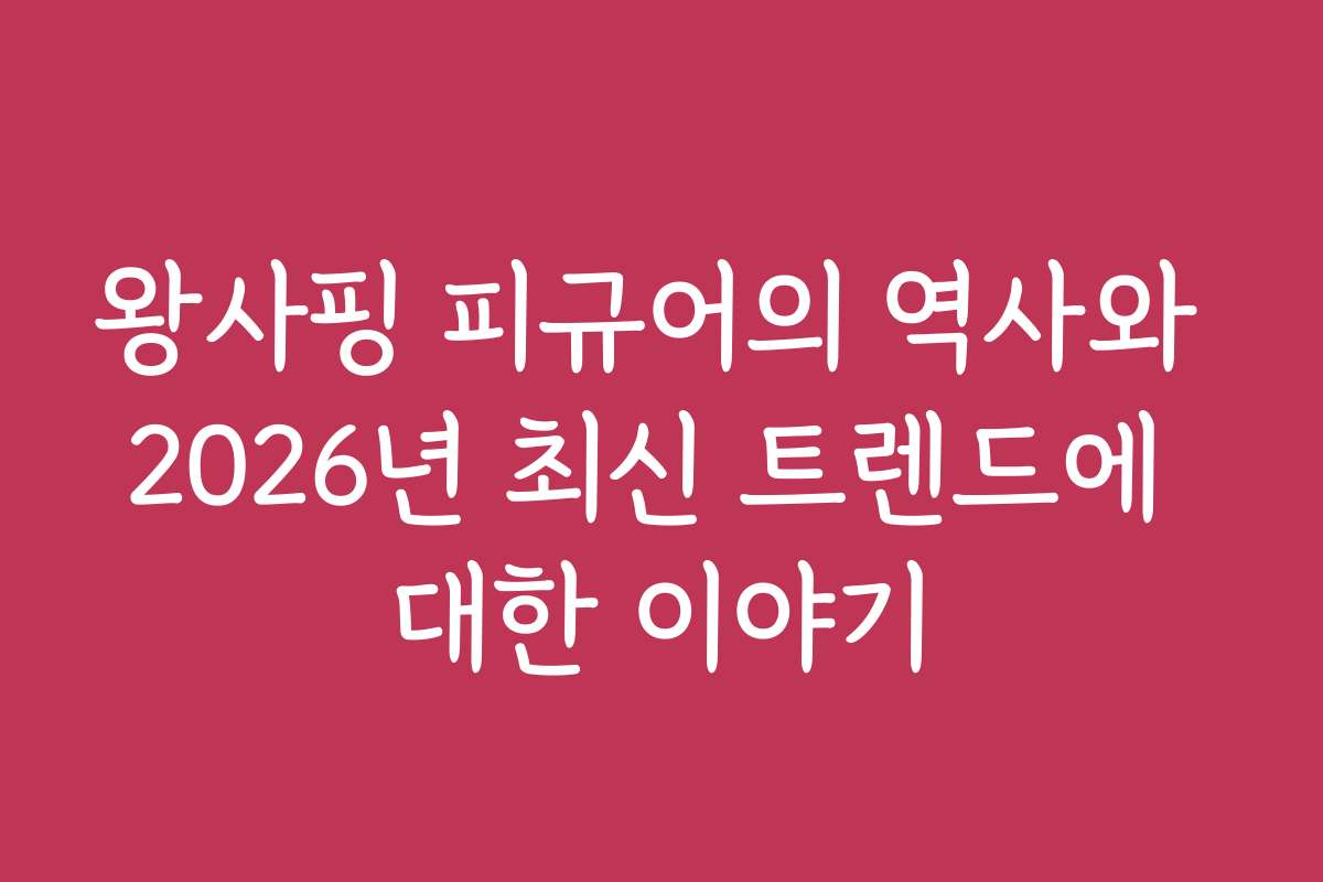 왕사핑 피규어의 역사와 2026년 최신 트렌드에 대한 이야기