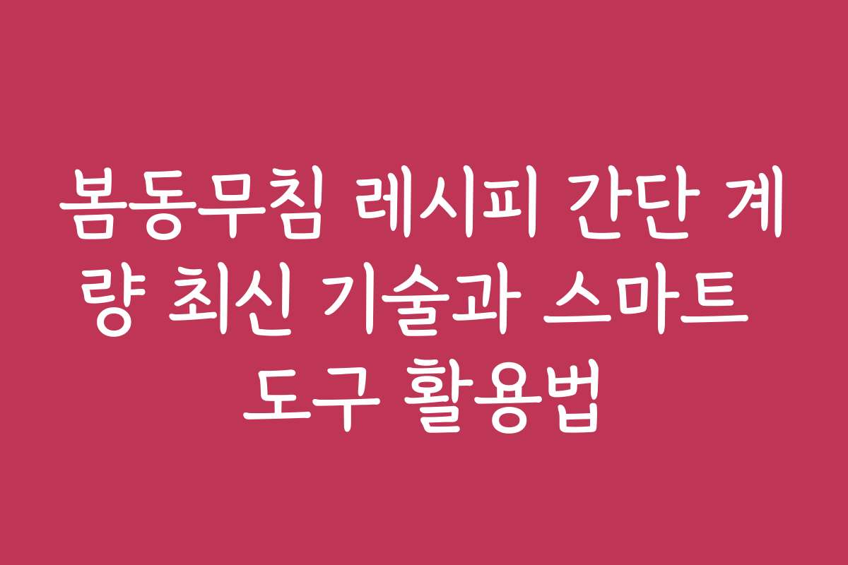 봄동무침 레시피 간단 계량 최신 기술과 스마트 도구 활용법