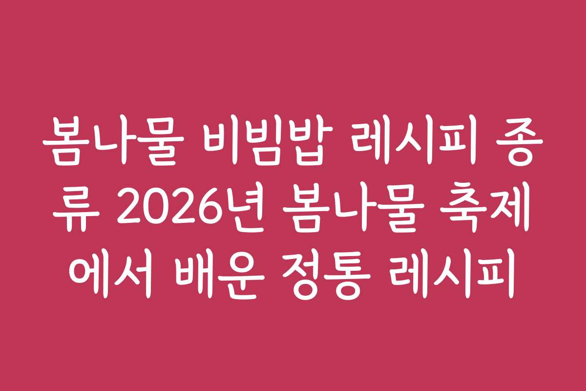봄나물 비빔밥 레시피 종류 2026년 봄나물 축제에서 배운 정통 레시피