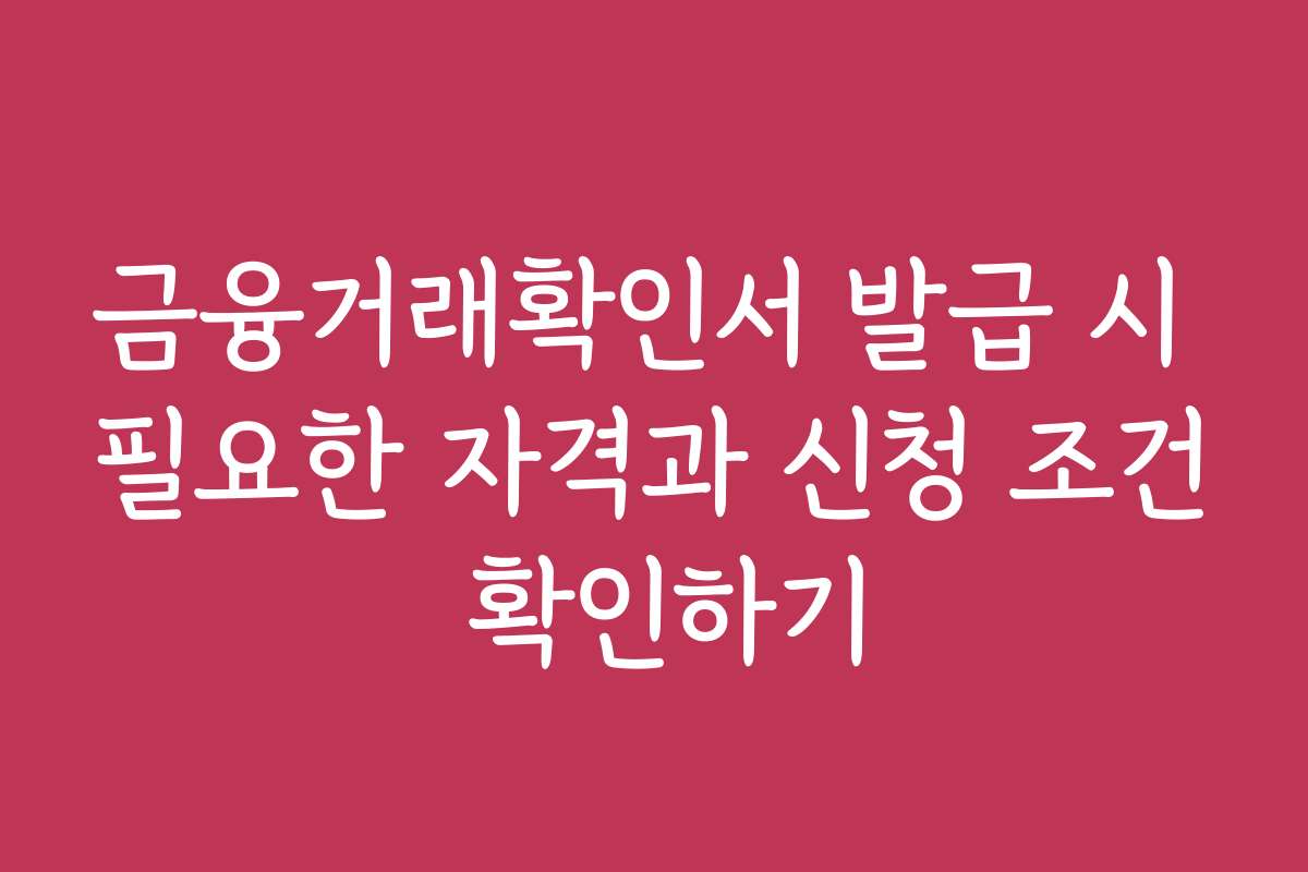 금융거래확인서 발급 시 필요한 자격과 신청 조건 확인하기