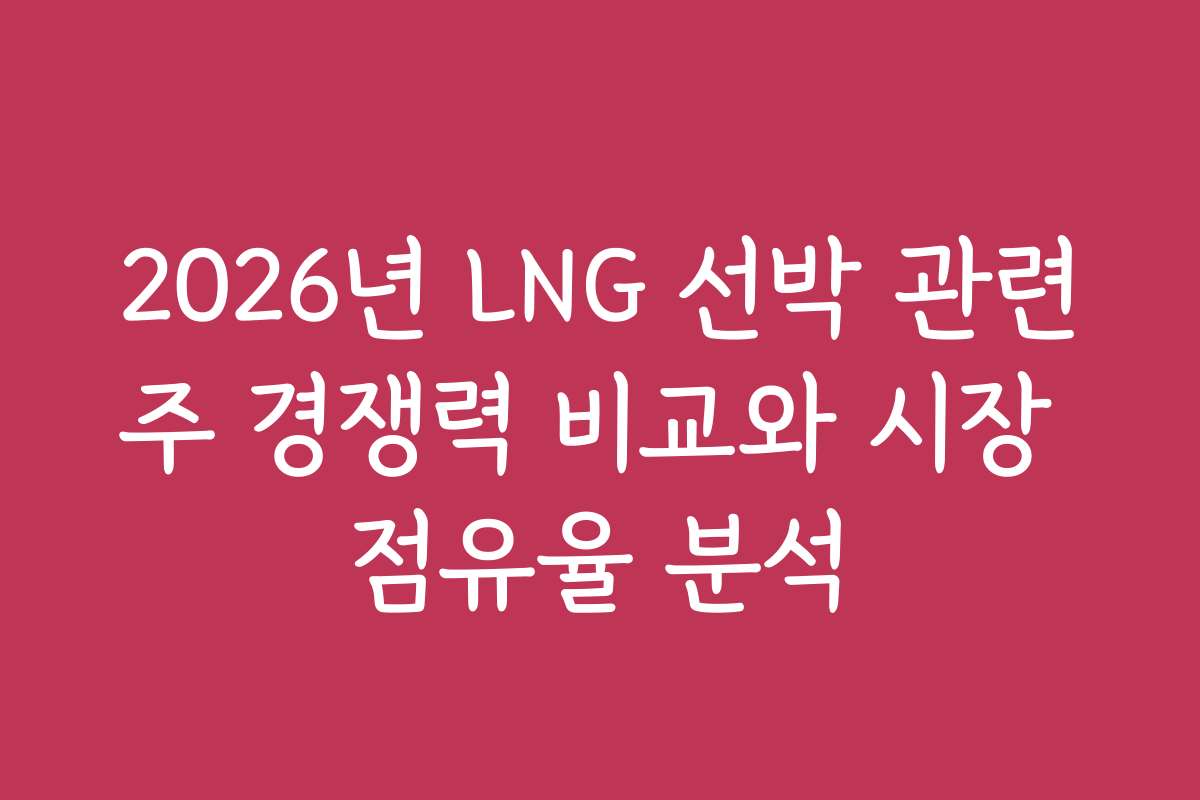 2026년 LNG 선박 관련주 경쟁력 비교와 시장 점유율 분석