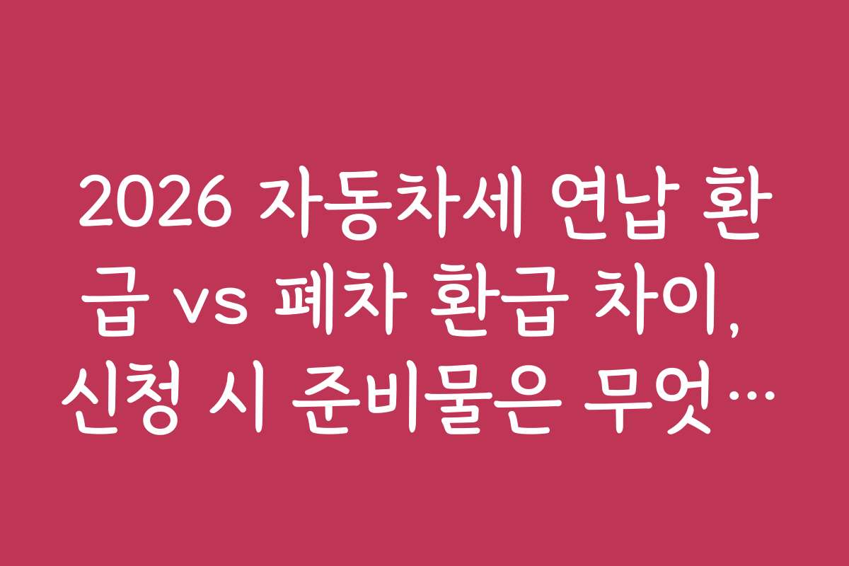 2026 자동차세 연납 환급 vs 폐차 환급 차이, 신청 시 준비물은 무엇인가요?