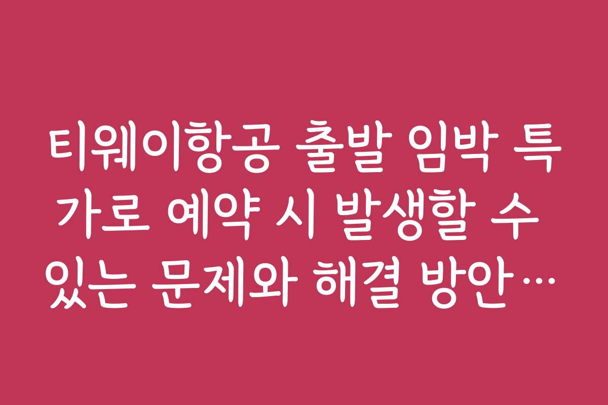 티웨이항공 출발 임박 특가로 예약 시 발생할 수 있는 문제와 해결 방안 소개