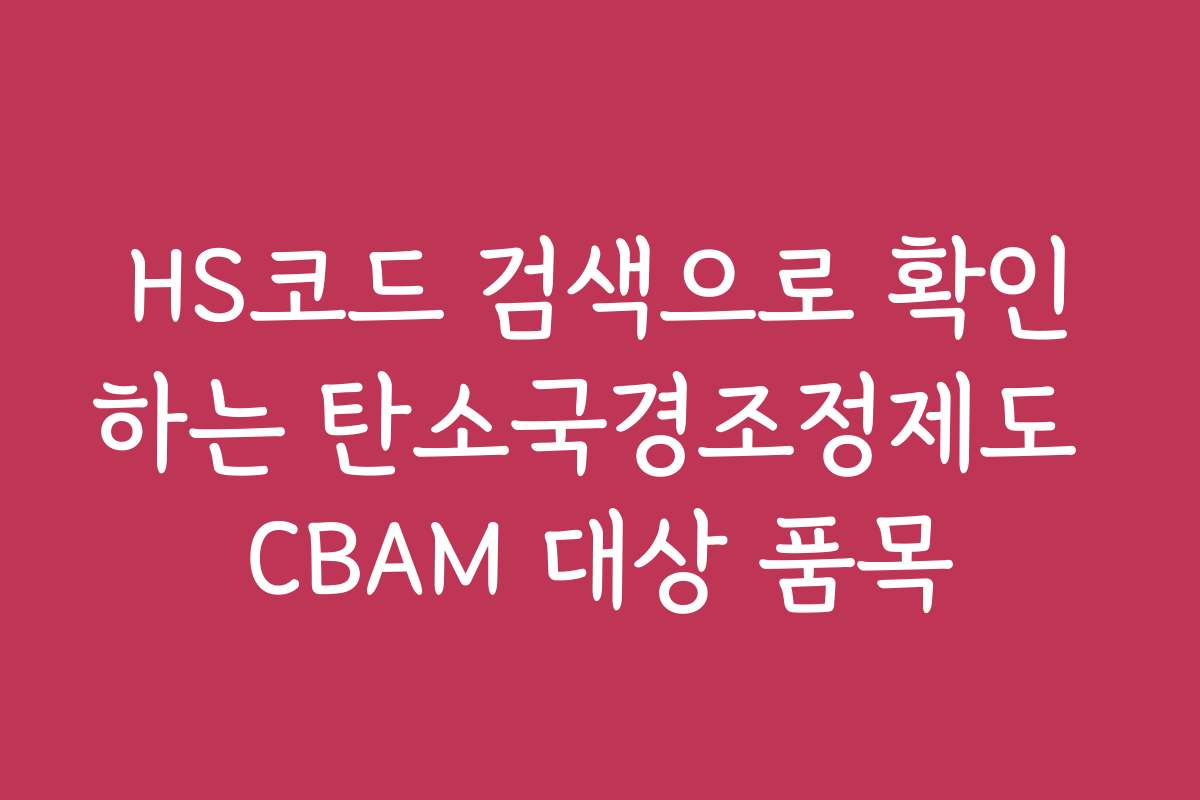 HS코드 검색으로 확인하는 탄소국경조정제도 CBAM 대상 품목