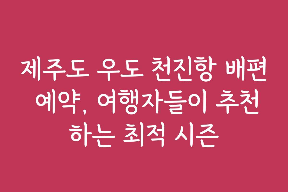 제주도 우도 천진항 배편 예약, 여행자들이 추천하는 최적 시즌