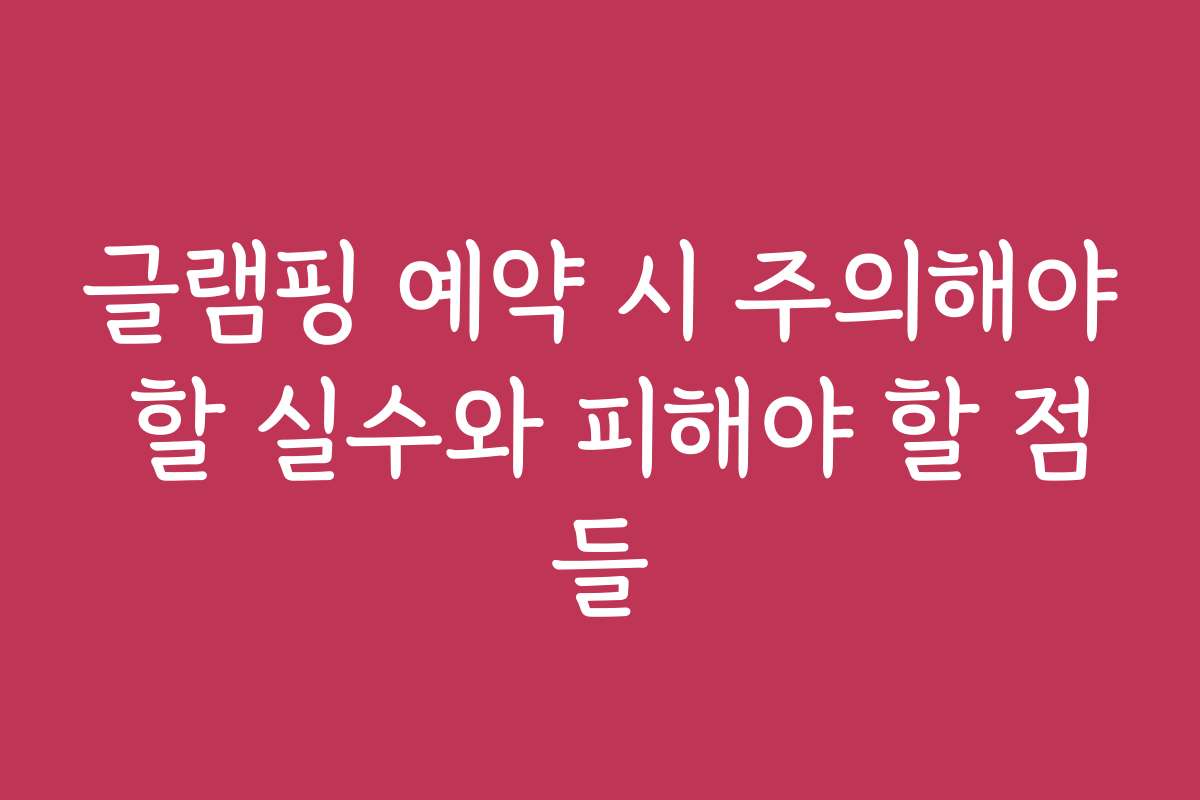 글램핑 예약 시 주의해야 할 실수와 피해야 할 점들