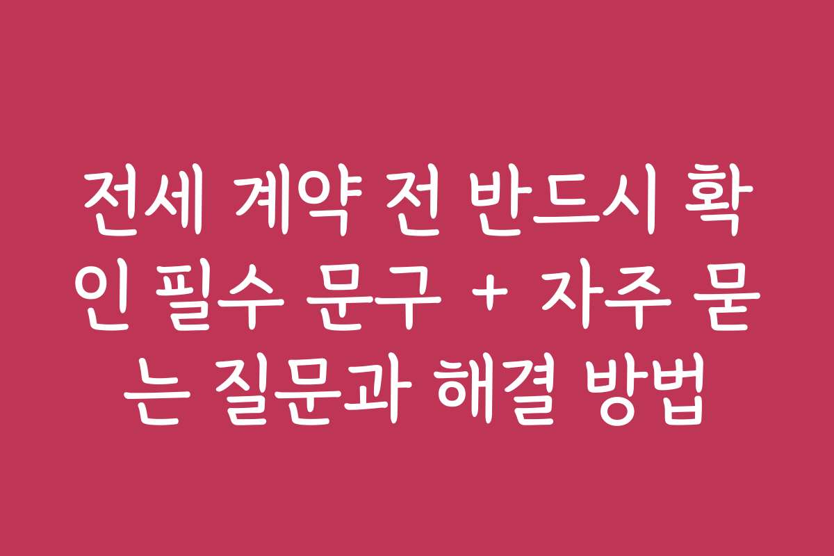 전세 계약 전 반드시 확인 필수 문구 + 자주 묻는 질문과 해결 방법