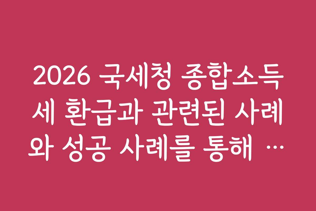 2026 국세청 종합소득세 환급과 관련된 사례와 성공 사례를 통해 참고하세요