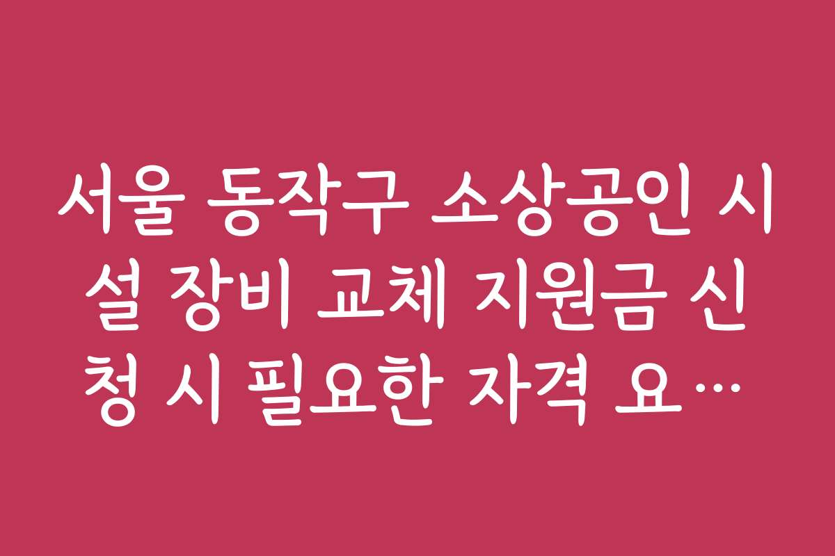 서울 동작구 소상공인 시설 장비 교체 지원금 신청 시 필요한 자격 요건과 기준