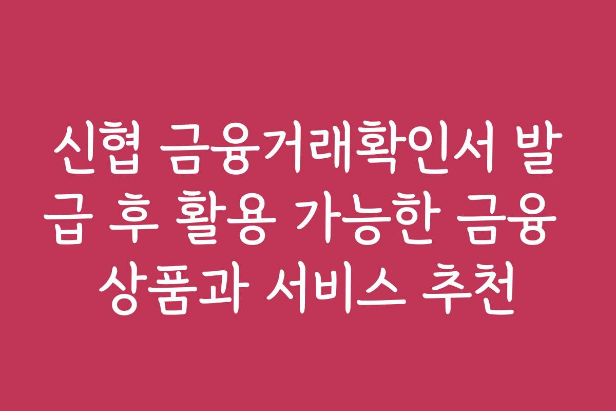 신협 금융거래확인서 발급 후 활용 가능한 금융 상품과 서비스 추천