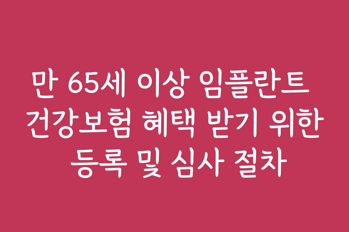 만 65세 이상 임플란트 건강보험 혜택 받기 위한 등록 및 심사 절차