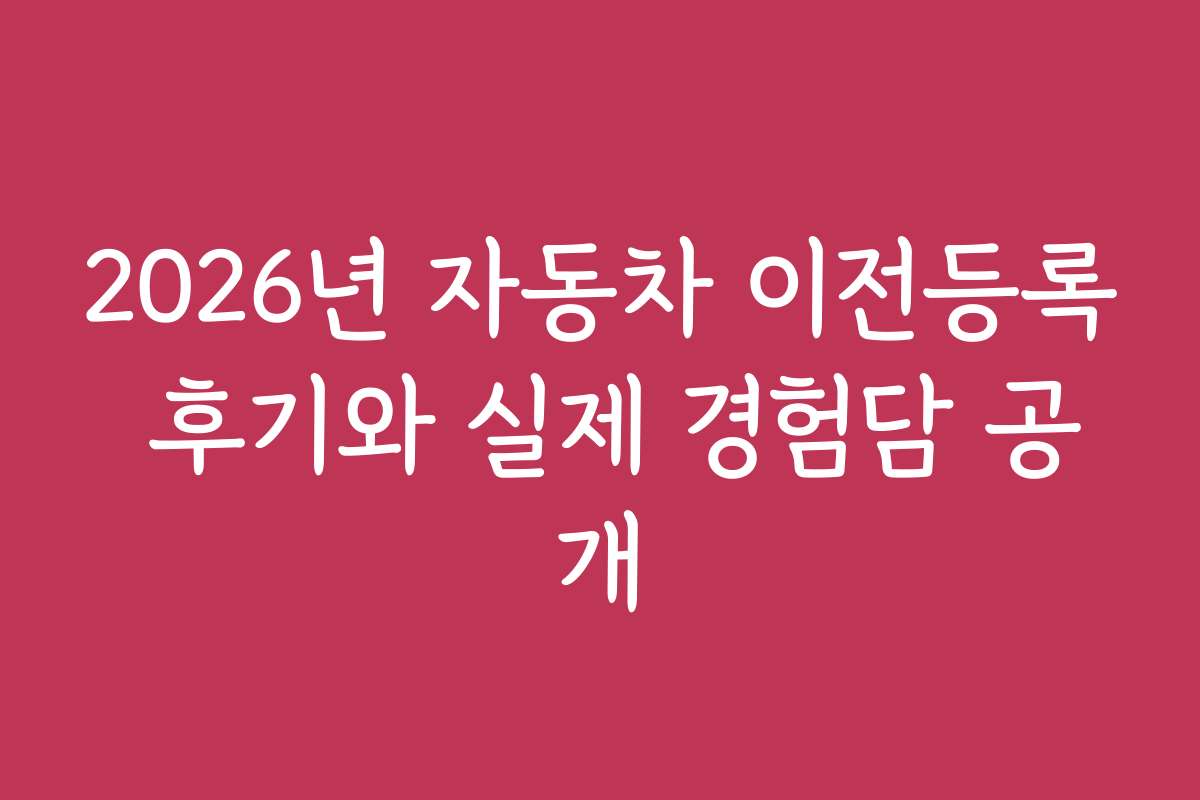 2026년 자동차 이전등록 후기와 실제 경험담 공개