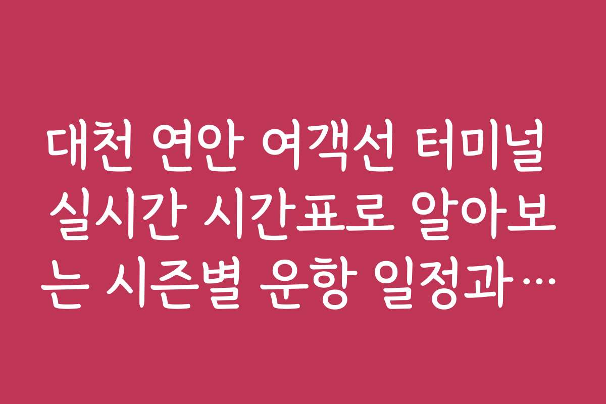 대천 연안 여객선 터미널 실시간 시간표로 알아보는 시즌별 운항 일정과 팁
