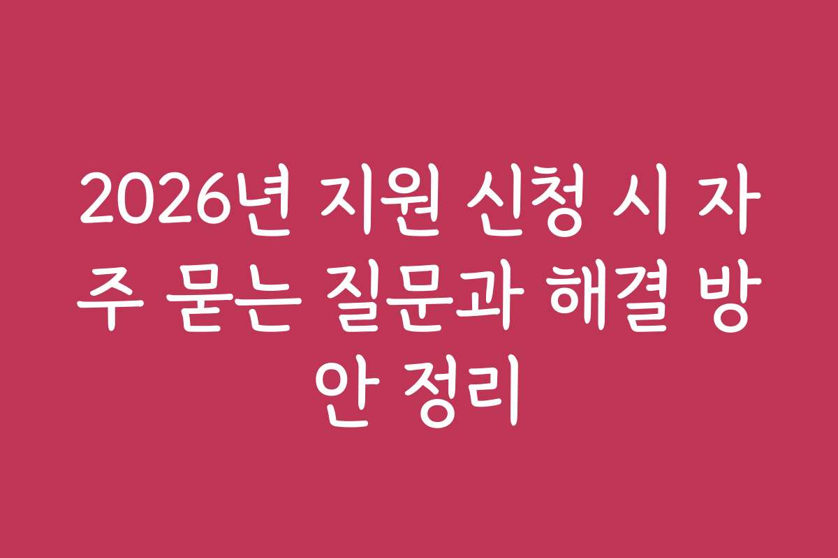 2026년 지원 신청 시 자주 묻는 질문과 해결 방안 정리