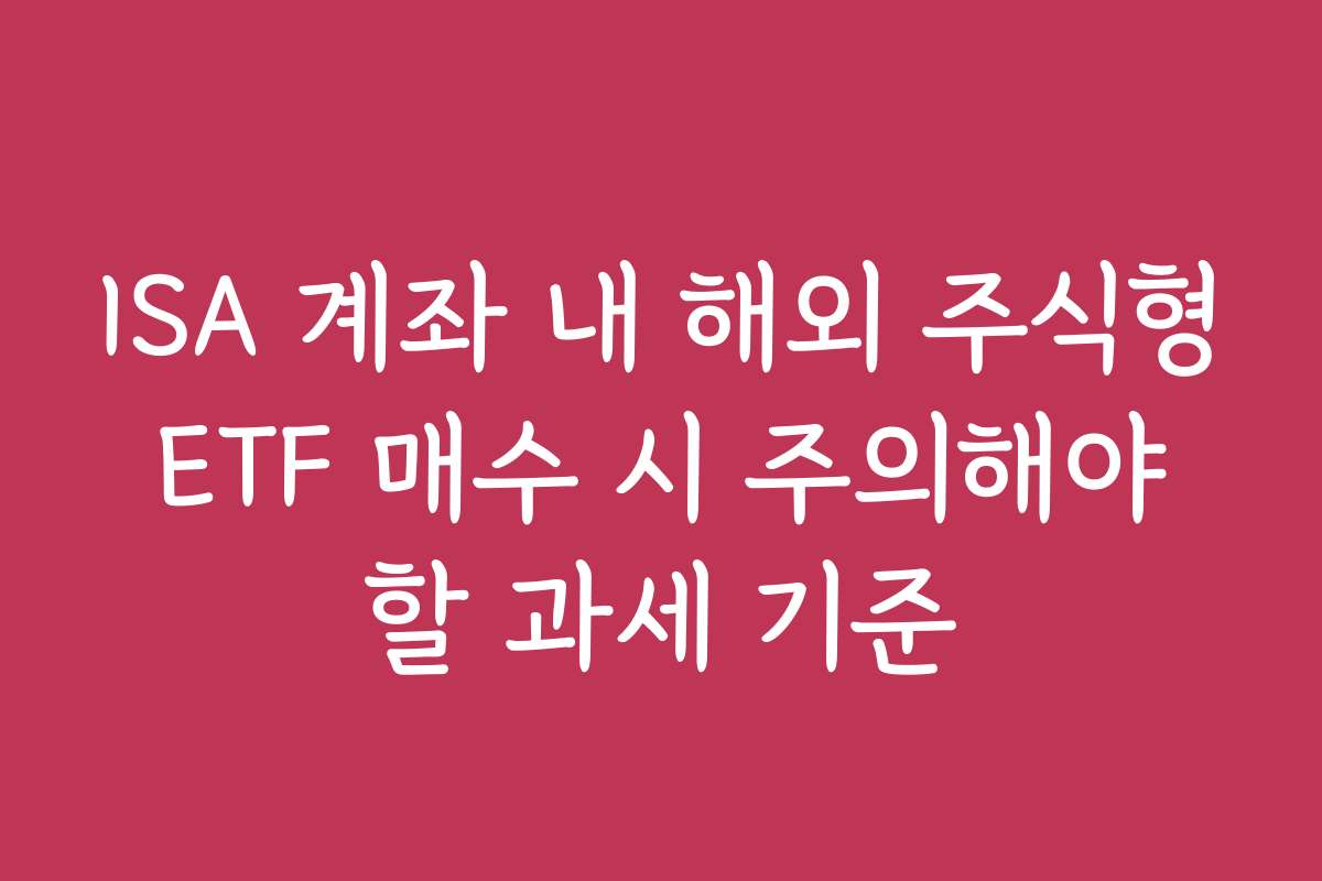 ISA 계좌 내 해외 주식형 ETF 매수 시 주의해야 할 과세 기준