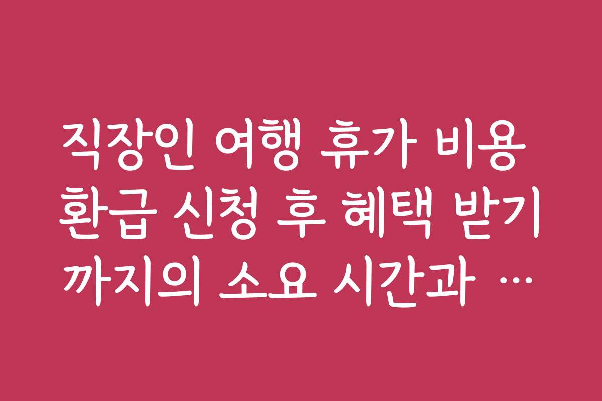 직장인 여행 휴가 비용 환급 신청 후 혜택 받기까지의 소요 시간과 과정