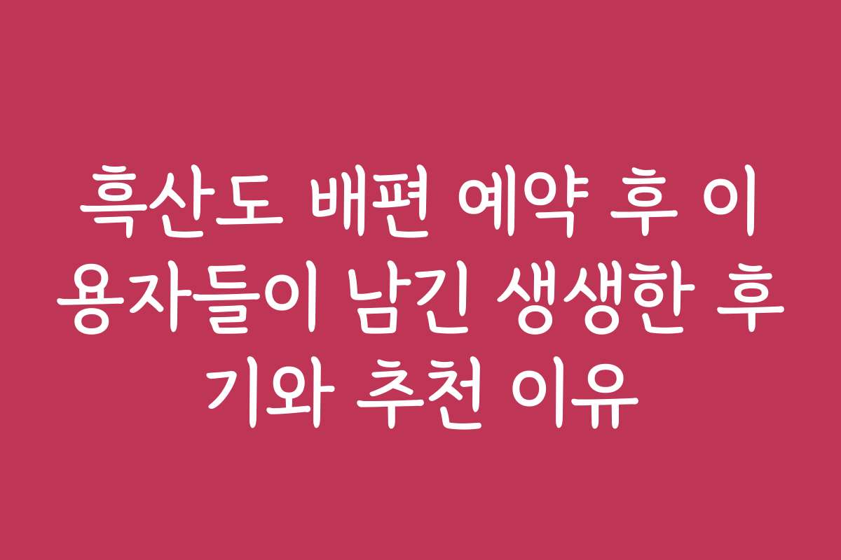 흑산도 배편 예약 후 이용자들이 남긴 생생한 후기와 추천 이유