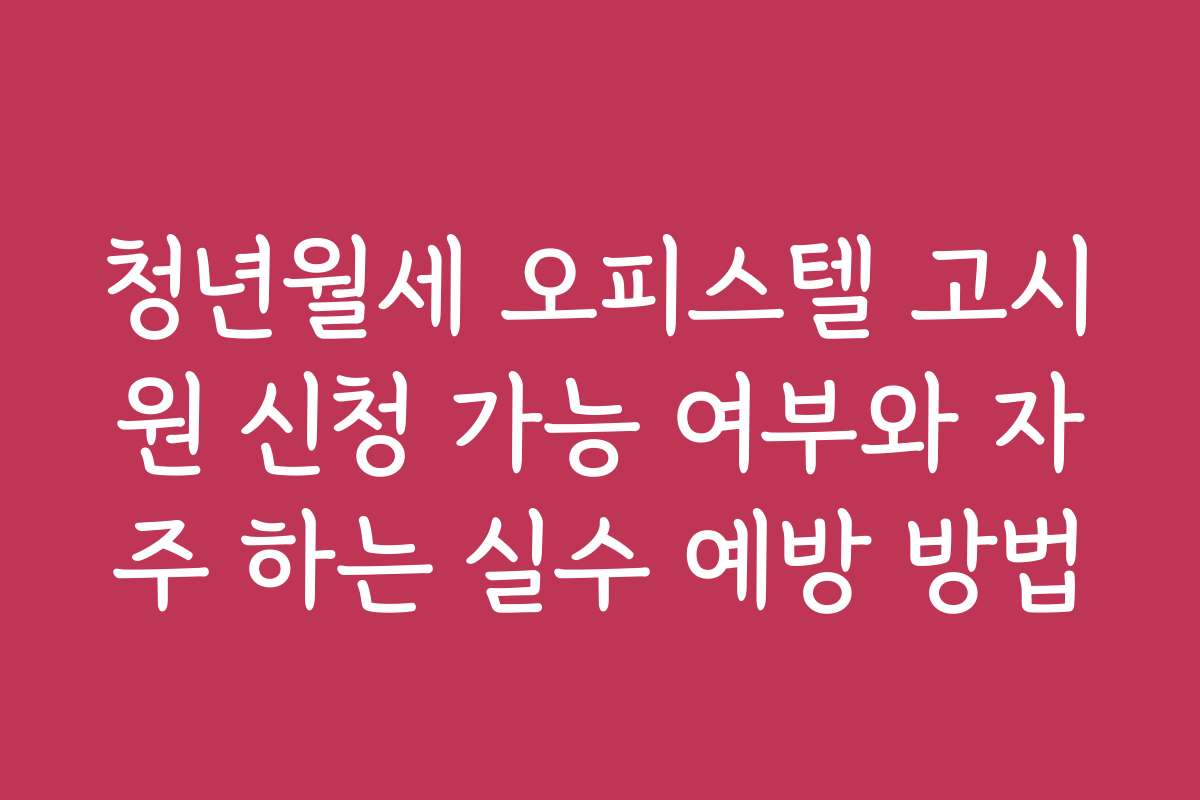 청년월세 오피스텔 고시원 신청 가능 여부와 자주 하는 실수 예방 방법
