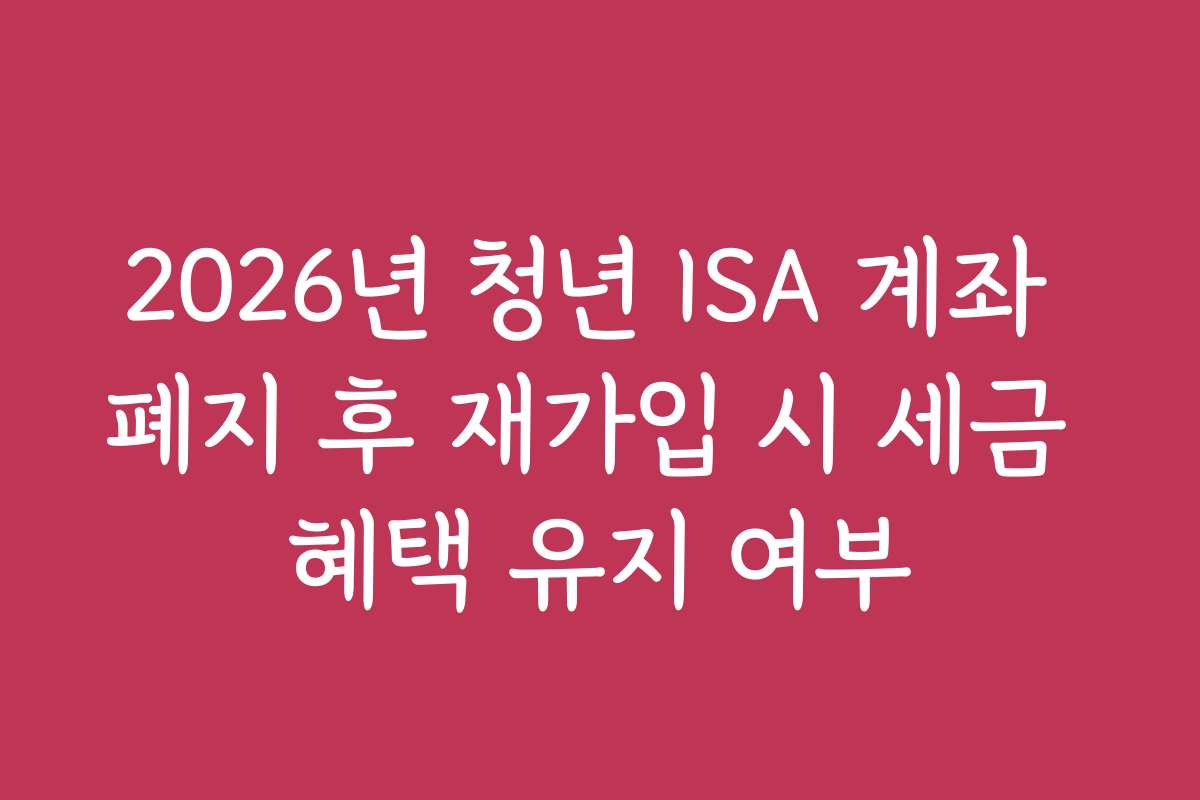 2026년 청년 ISA 계좌 폐지 후 재가입 시 세금 혜택 유지 여부