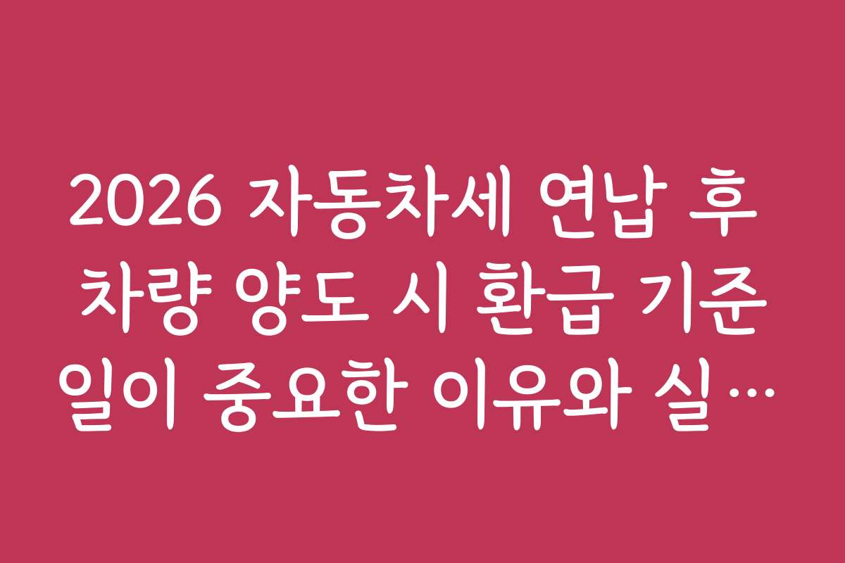2026 자동차세 연납 후 차량 양도 시 환급 기준일이 중요한 이유와 실무 활용법 2026 자동차세 연납 후 차량 양도 시 환급 기준일이 중요한 이유와 실무 활용법