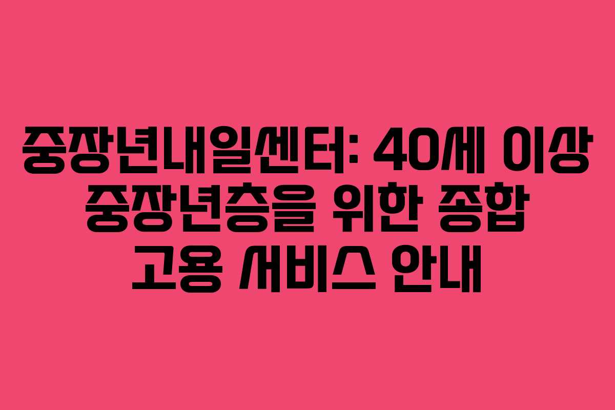 중장년내일센터: 40세 이상 중장년층을 위한 종합 고용 서비스 안내