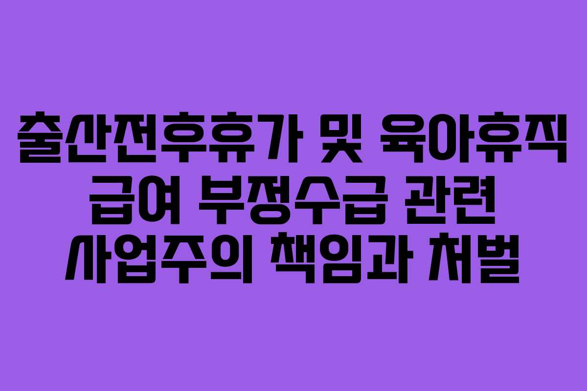 출산전후휴가 및 육아휴직 급여 부정수급 관련 사업주의 책임과 처벌 출산전후휴가 및 육아휴직 급여 부정수급 관련 사업주의 책임과 처벌