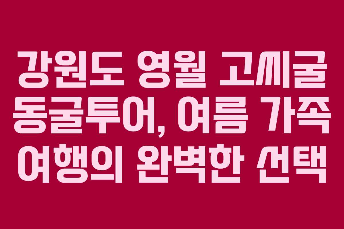 강원도 영월 고씨굴 동굴투어, 여름 가족 여행의 완벽한 선택