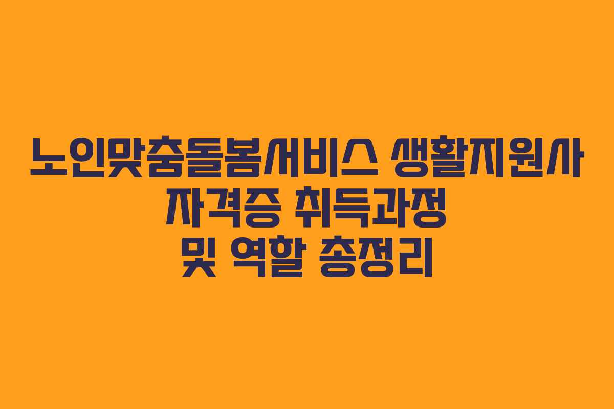노인맞춤돌봄서비스 생활지원사 자격증 취득과정 및 역할 총정리