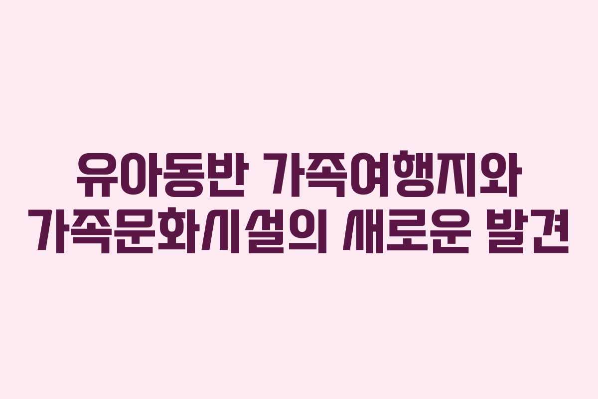 유아동반 가족여행지와 가족문화시설의 새로운 발견
