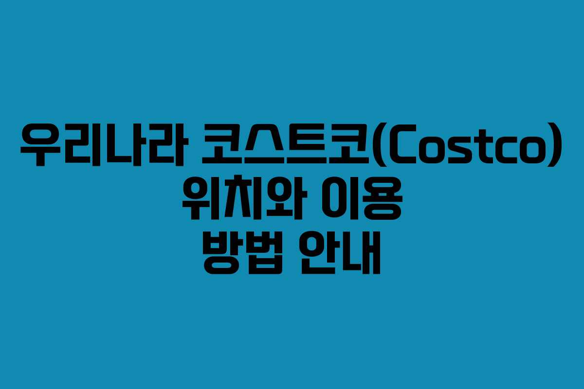 우리나라 코스트코(Costco) 위치와 이용 방법 안내 우리나라 코스트코(Costco) 위치와 이용 방법 안내