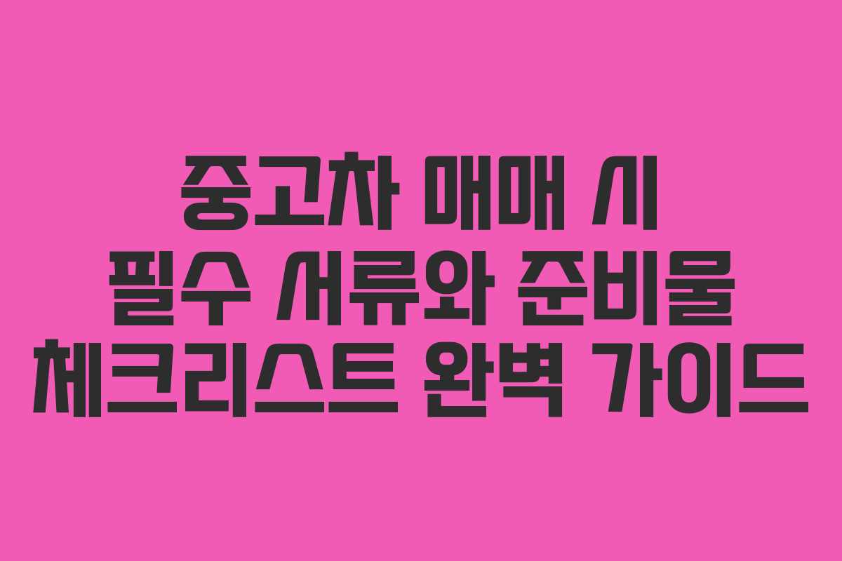 중고차 매매 시 필수 서류와 준비물 체크리스트 완벽 가이드