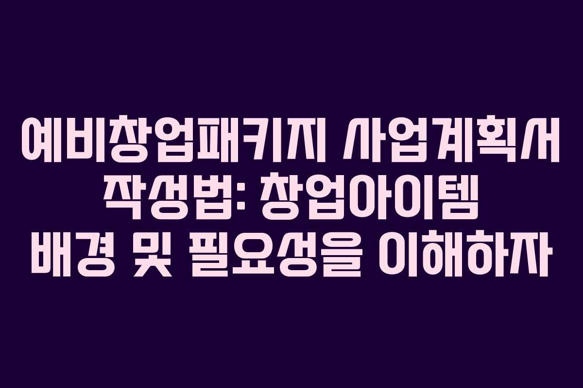 예비창업패키지 사업계획서 작성법: 창업아이템 배경 및 필요성을 이해하자