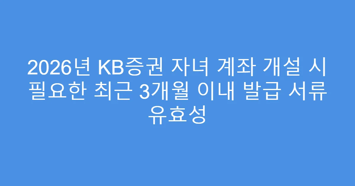 2026년 KB증권 자녀 계좌 개설 시 필요한 최근 3개월 이내 발급 서류 유효성