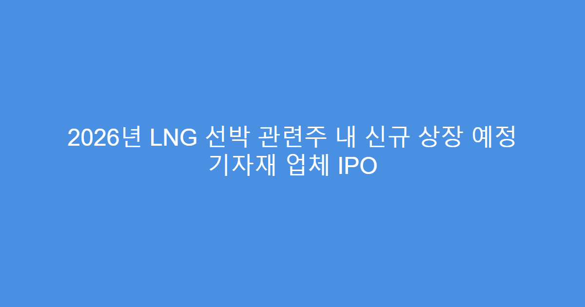 2026년 LNG 선박 관련주 내 신규 상장 예정 기자재 업체 IPO