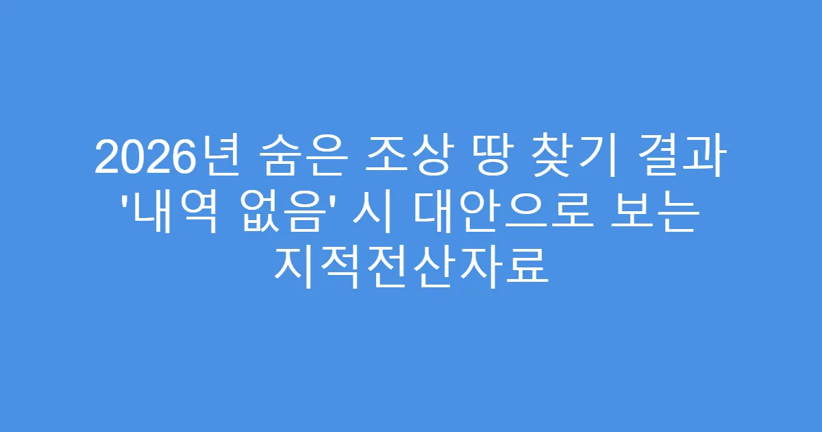 2026년 숨은 조상 땅 찾기 결과 ‘내역 없음’ 시 대안으로 보는 지적전산자료