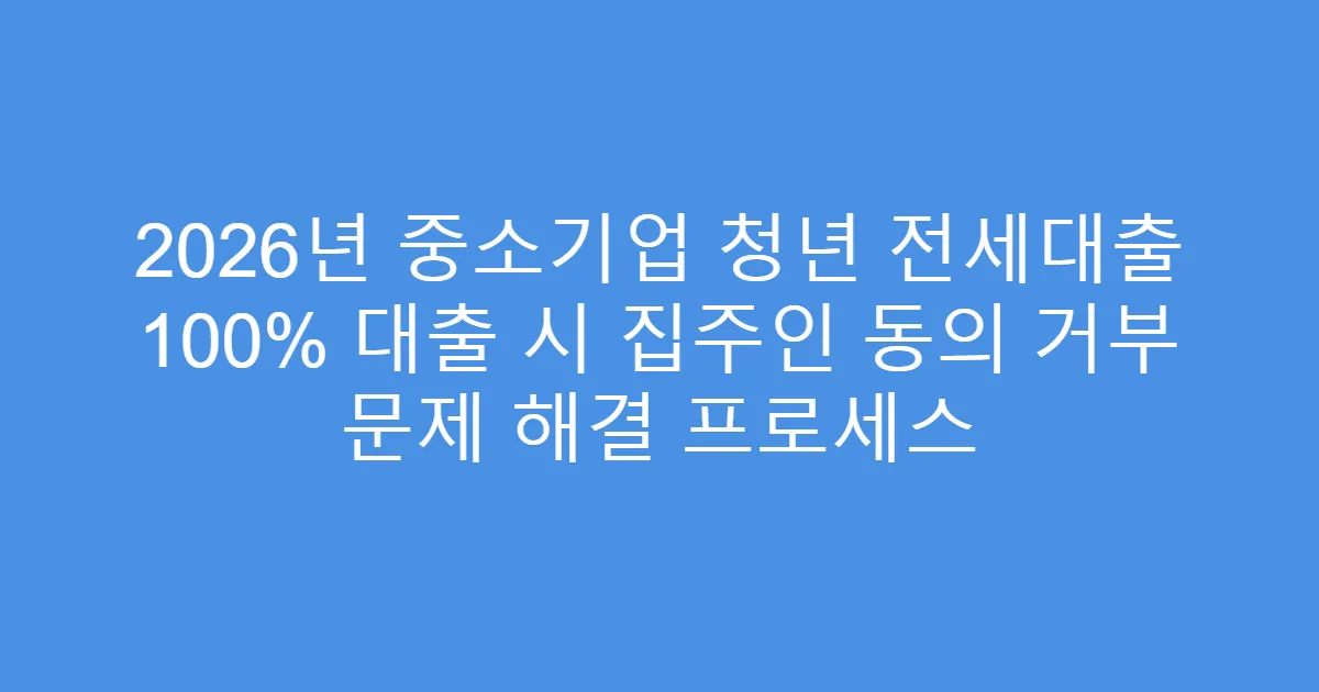 2026년 중소기업 청년 전세대출 100% 대출 시 집주인 동의 거부 문제 해결 프로세스