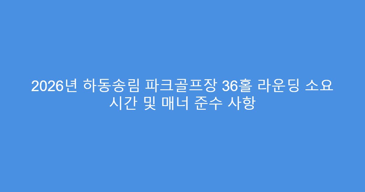2026년 하동송림 파크골프장 36홀 라운딩 소요 시간 및 매너 준수 사항
