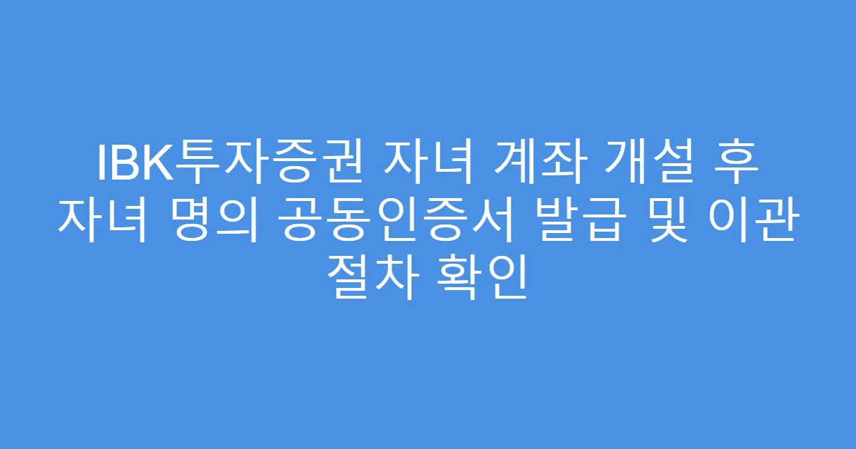 IBK투자증권 자녀 계좌 개설 후 자녀 명의 공동인증서 발급 및 이관 절차 확인