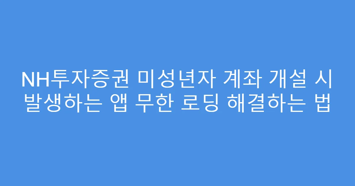NH투자증권 미성년자 계좌 개설 시 발생하는 앱 무한 로딩 해결하는 법