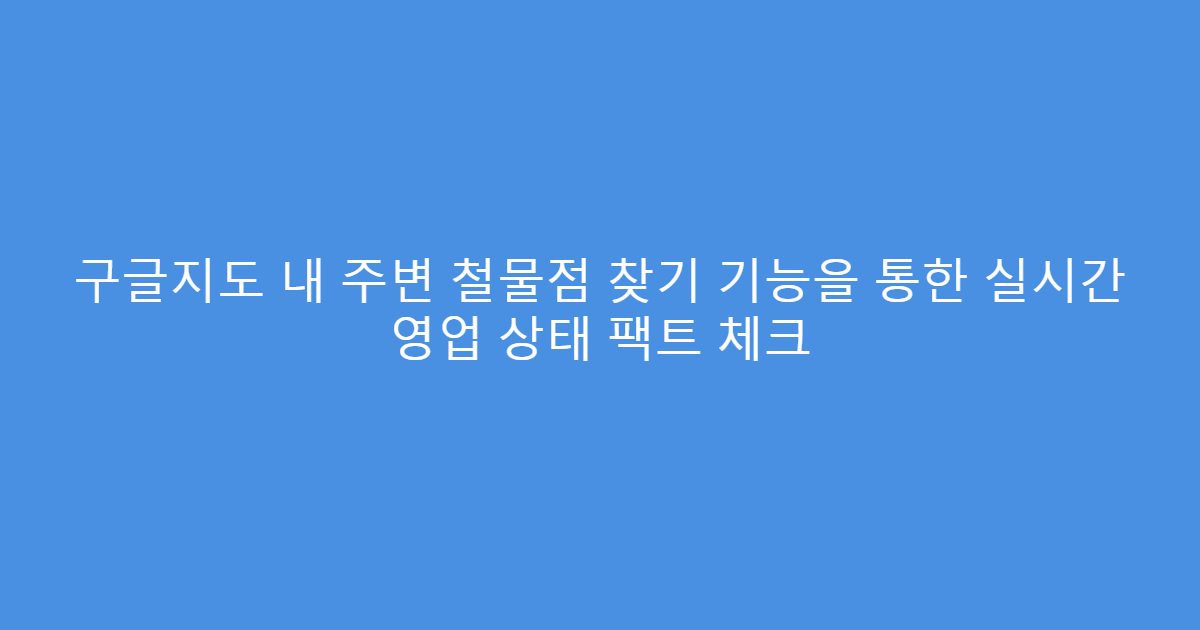 구글지도 내 주변 철물점 찾기 기능을 통한 실시간 영업 상태 팩트 체크
