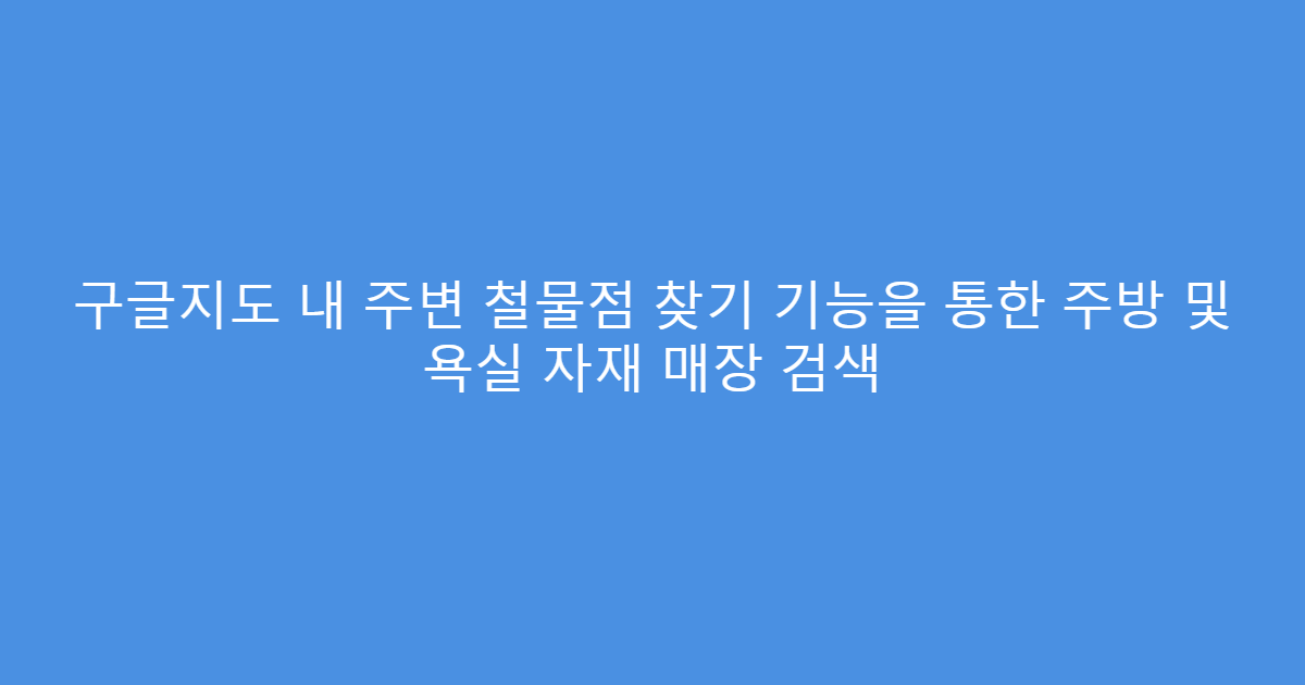 구글지도 내 주변 철물점 찾기 기능을 통한 주방 및 욕실 자재 매장 검색