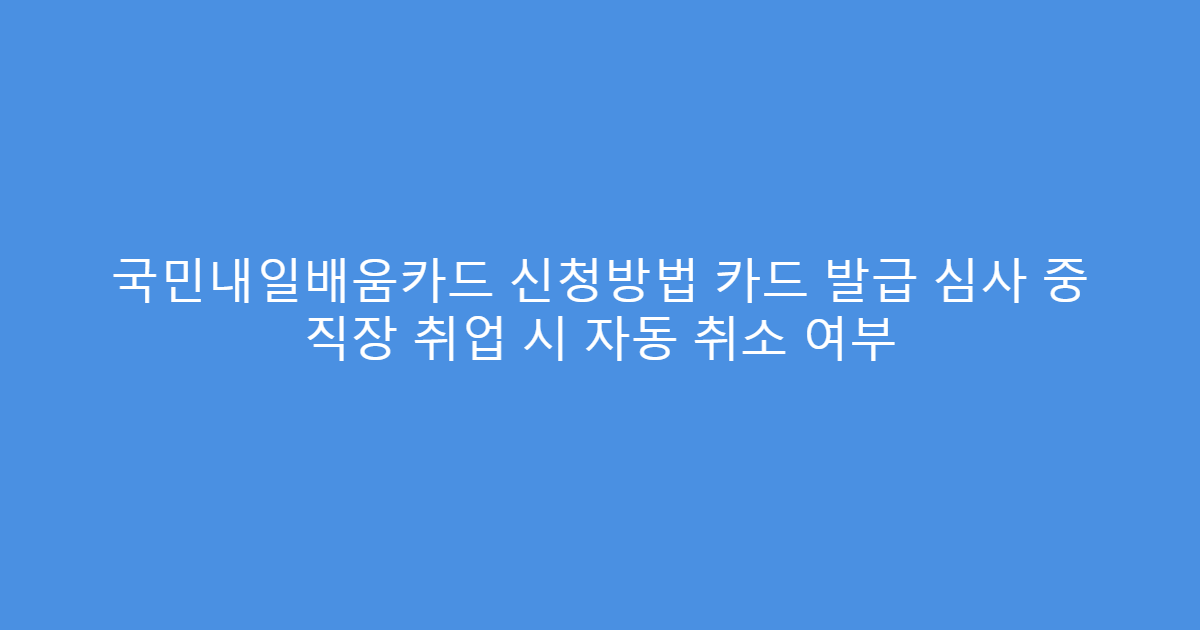 국민내일배움카드 신청방법 카드 발급 심사 중 직장 취업 시 자동 취소 여부