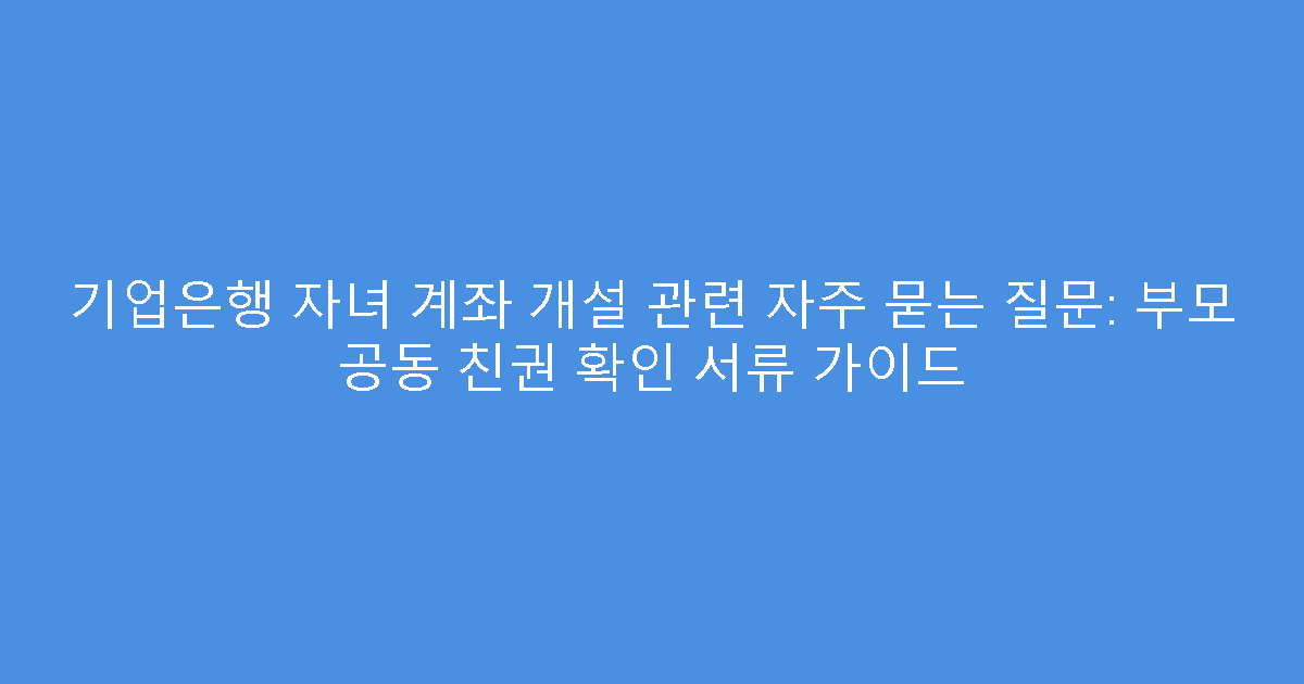 기업은행 자녀 계좌 개설 관련 자주 묻는 질문: 부모 공동 친권 확인 서류 가이드