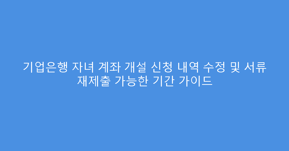 기업은행 자녀 계좌 개설 신청 내역 수정 및 서류 재제출 가능한 기간 가이드